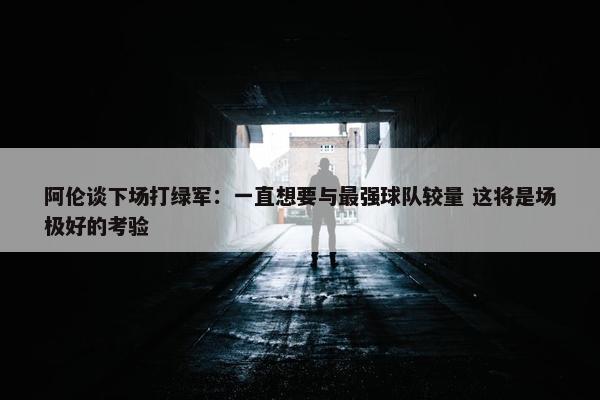 阿伦谈下场打绿军：一直想要与最强球队较量 这将是场极好的考验