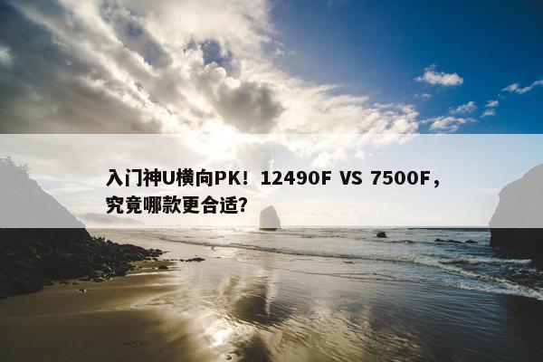 入门神U横向PK！12490F VS 7500F，究竟哪款更合适？