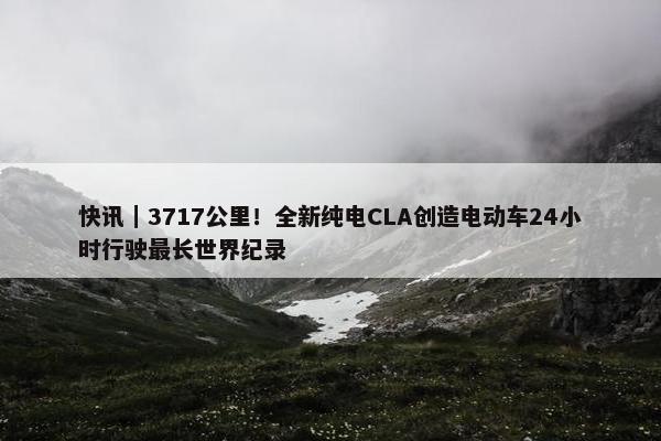 快讯｜3717公里！全新纯电CLA创造电动车24小时行驶最长世界纪录