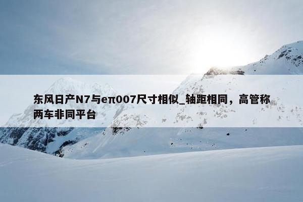 东风日产N7与eπ007尺寸相似_轴距相同，高管称两车非同平台