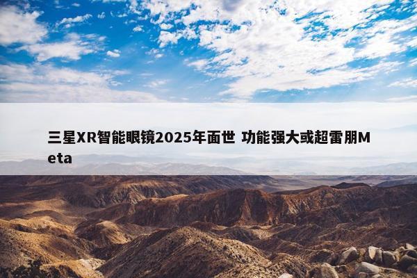 三星XR智能眼镜2025年面世 功能强大或超雷朋Meta