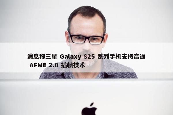 消息称三星 Galaxy S25 系列手机支持高通 AFME 2.0 插帧技术