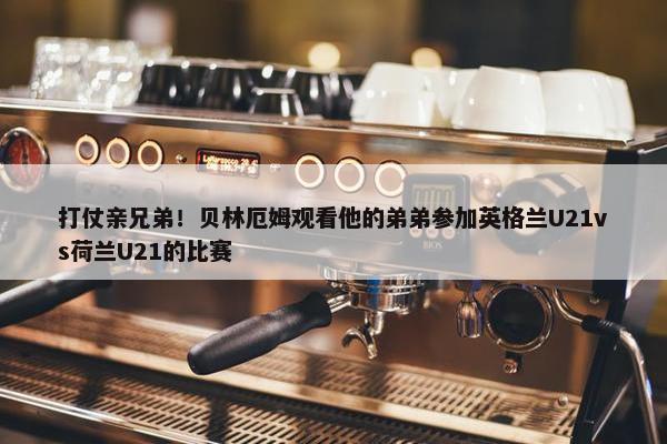 打仗亲兄弟！贝林厄姆观看他的弟弟参加英格兰U21vs荷兰U21的比赛