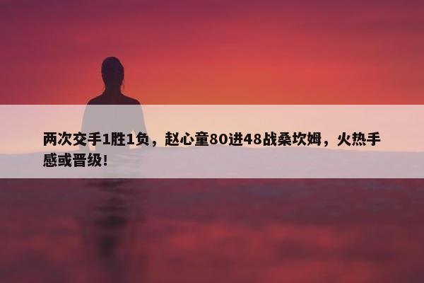 两次交手1胜1负，赵心童80进48战桑坎姆，火热手感或晋级！