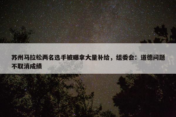 苏州马拉松两名选手被曝拿大量补给，组委会：道德问题不取消成绩