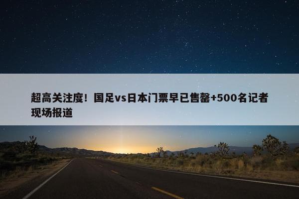 超高关注度！国足vs日本门票早已售罄+500名记者现场报道