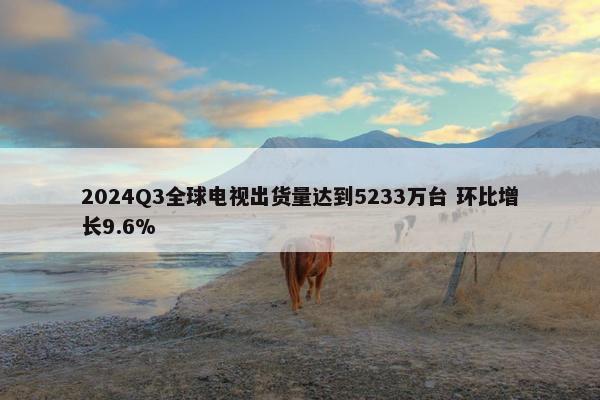 2024Q3全球电视出货量达到5233万台 环比增长9.6%