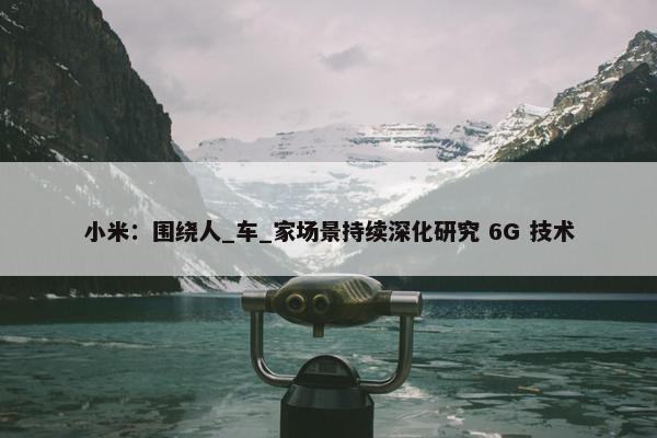 小米：围绕人_车_家场景持续深化研究 6G 技术