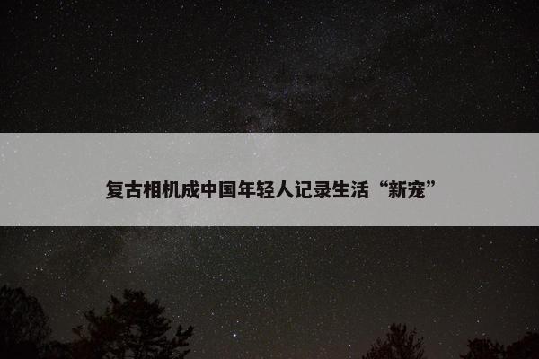 复古相机成中国年轻人记录生活“新宠”