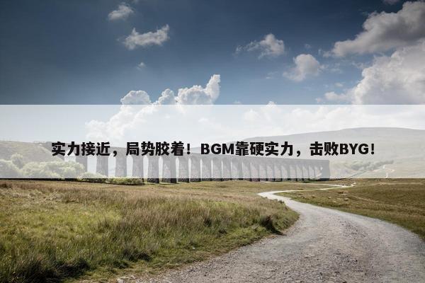 实力接近，局势胶着！BGM靠硬实力，击败BYG！