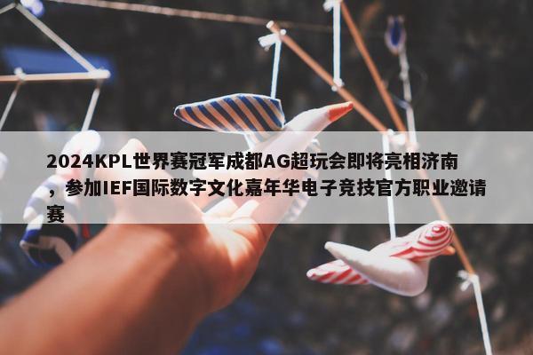 2024KPL世界赛冠军成都AG超玩会即将亮相济南，参加IEF国际数字文化嘉年华电子竞技官方职业邀请赛