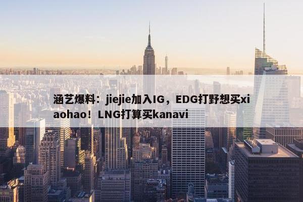 涵艺爆料：jiejie加入IG，EDG打野想买xiaohao！LNG打算买kanavi