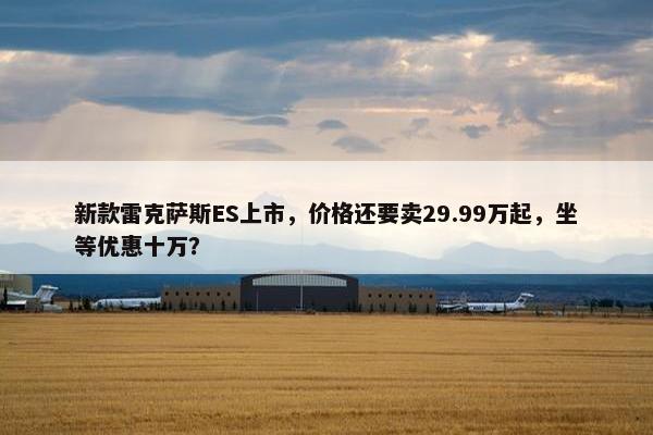 新款雷克萨斯ES上市，价格还要卖29.99万起，坐等优惠十万？