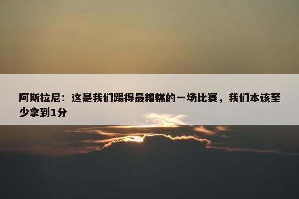 阿斯拉尼：这是我们踢得最糟糕的一场比赛，我们本该至少拿到1分