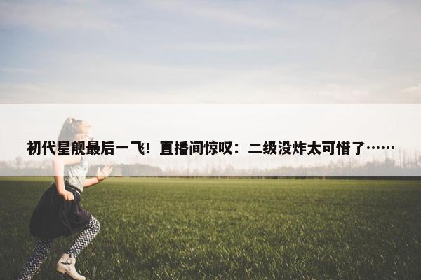 初代星舰最后一飞！直播间惊叹：二级没炸太可惜了……