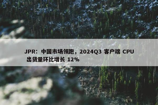 JPR：中国市场领跑，2024Q3 客户端 CPU 出货量环比增长 12%