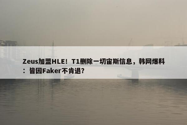 Zeus加盟HLE！T1删除一切宙斯信息，韩网爆料：皆因Faker不肯退？