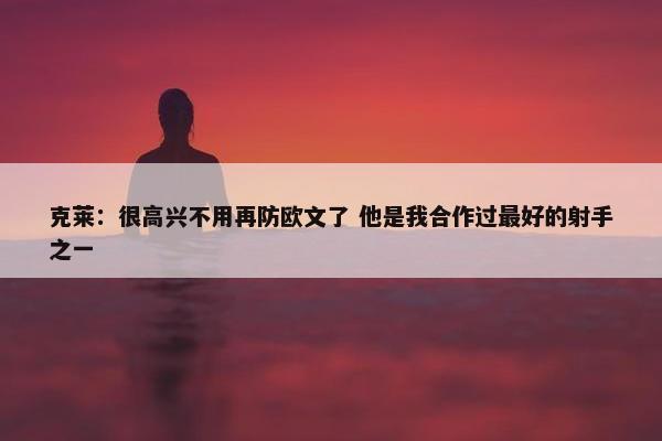 克莱：很高兴不用再防欧文了 他是我合作过最好的射手之一