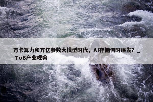 万卡算力和万亿参数大模型时代，AI存储何时爆发？_ ToB产业观察