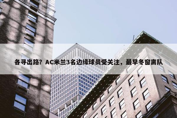 各寻出路？AC米兰3名边缘球员受关注，最早冬窗离队