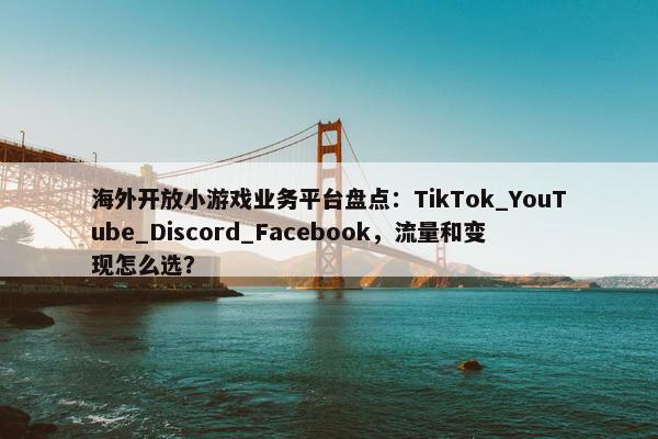 海外开放小游戏业务平台盘点：TikTok_YouTube_Discord_Facebook，流量和变现怎么选？