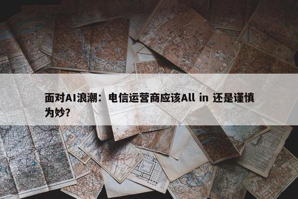 面对AI浪潮：电信运营商应该All in 还是谨慎为妙？