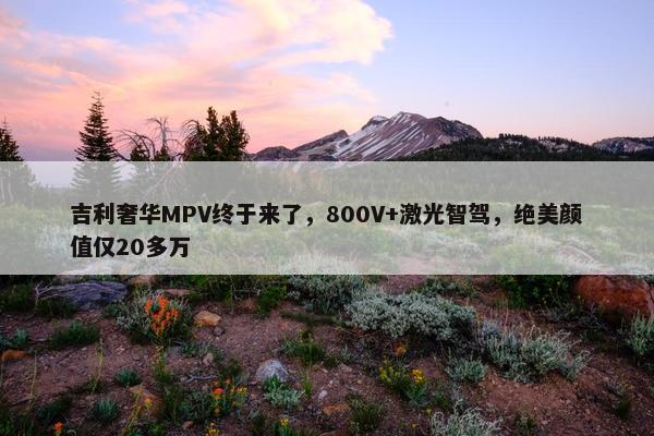 吉利奢华MPV终于来了，800V+激光智驾，绝美颜值仅20多万