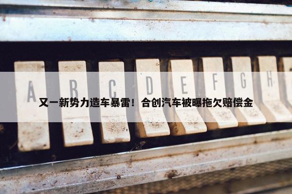 又一新势力造车暴雷！合创汽车被曝拖欠赔偿金