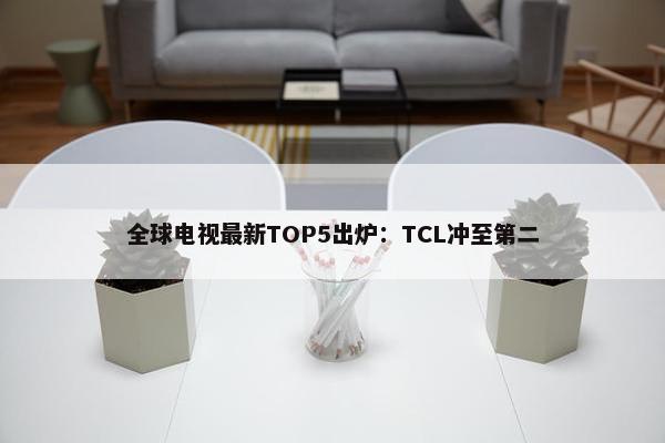 全球电视最新TOP5出炉：TCL冲至第二