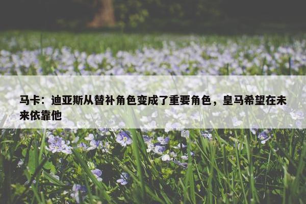 马卡：迪亚斯从替补角色变成了重要角色，皇马希望在未来依靠他