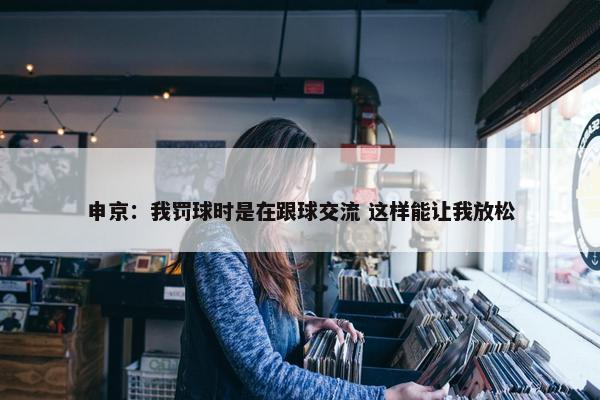 申京：我罚球时是在跟球交流 这样能让我放松