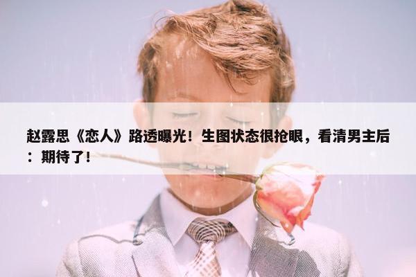 赵露思《恋人》路透曝光！生图状态很抢眼，看清男主后：期待了！