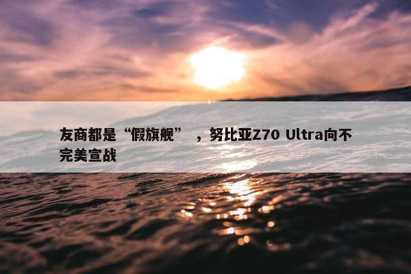 友商都是“假旗舰” ，努比亚Z70 Ultra向不完美宣战