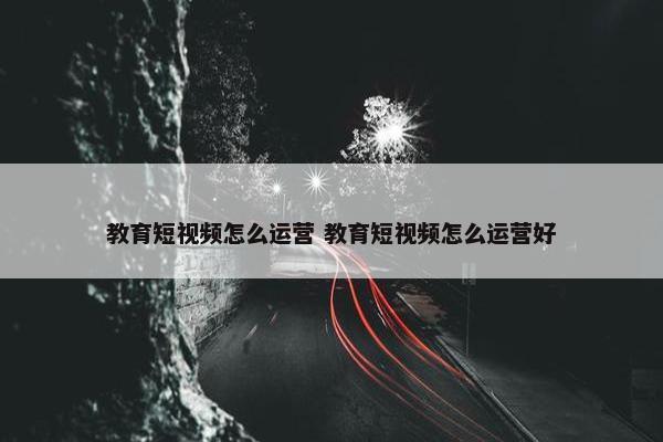 教育短视频怎么运营 教育短视频怎么运营好