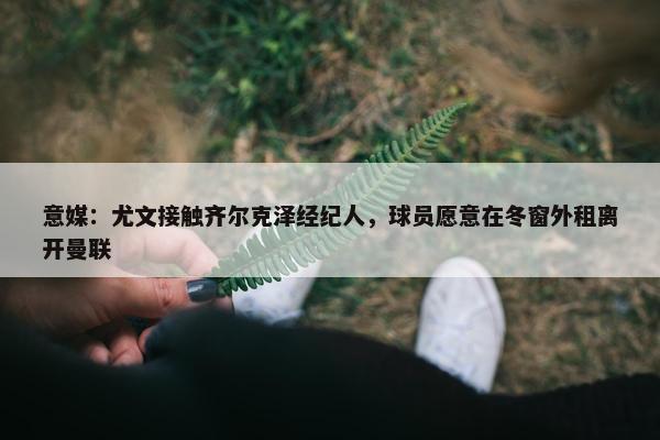 意媒：尤文接触齐尔克泽经纪人，球员愿意在冬窗外租离开曼联