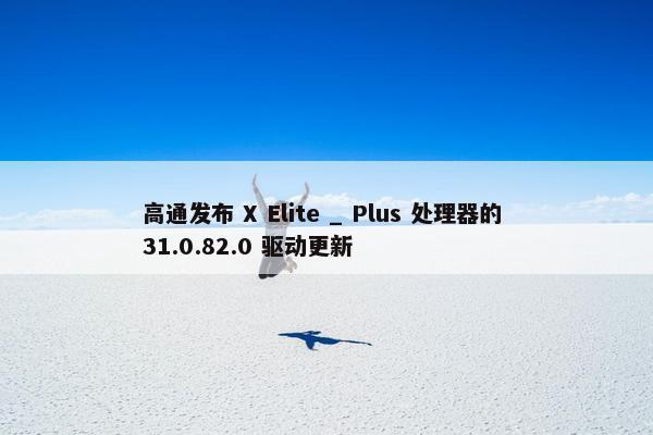 高通发布 X Elite _ Plus 处理器的 31.0.82.0 驱动更新