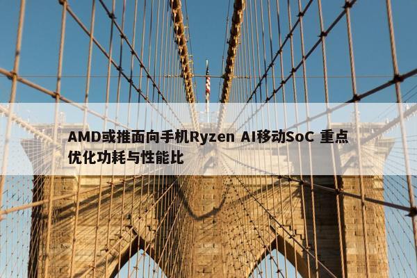 AMD或推面向手机Ryzen AI移动SoC 重点优化功耗与性能比