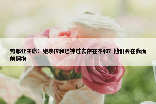 热那亚主席：维埃拉和巴神过去存在不和？他们会在我面前拥抱