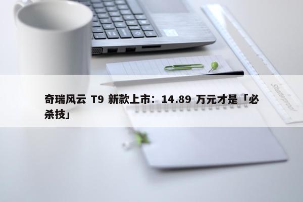 奇瑞风云 T9 新款上市：14.89 万元才是「必杀技」