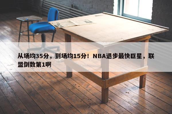 从场均35分，到场均15分！NBA退步最快巨星，联盟倒数第1啊