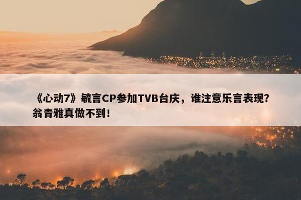 《心动7》毓言CP参加TVB台庆，谁注意乐言表现？翁青雅真做不到！