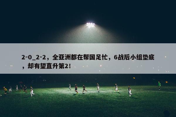 2-0_2-2，全亚洲都在帮国足忙，6战后小组垫底，却有望直升第2！