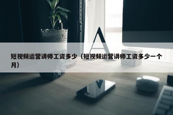 短视频运营讲师工资多少（短视频运营讲师工资多少一个月）