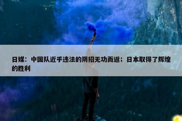 日媒：中国队近乎违法的阴招无功而返；日本取得了辉煌的胜利