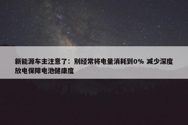 新能源车主注意了：别经常将电量消耗到0% 减少深度放电保障电池健康度