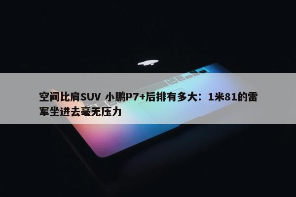 空间比肩SUV 小鹏P7+后排有多大：1米81的雷军坐进去毫无压力