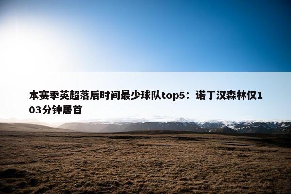 本赛季英超落后时间最少球队top5：诺丁汉森林仅103分钟居首