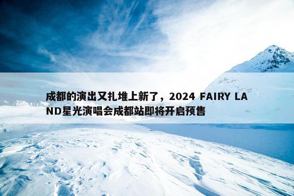 成都的演出又扎堆上新了，2024 FAIRY LAND星光演唱会成都站即将开启预售