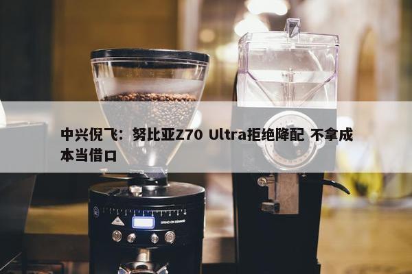 中兴倪飞：努比亚Z70 Ultra拒绝降配 不拿成本当借口