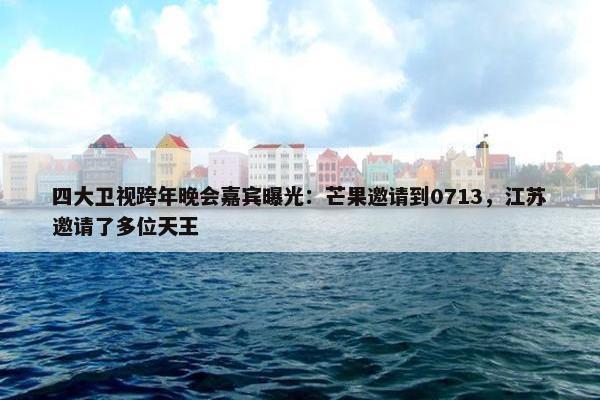 四大卫视跨年晚会嘉宾曝光：芒果邀请到0713，江苏邀请了多位天王